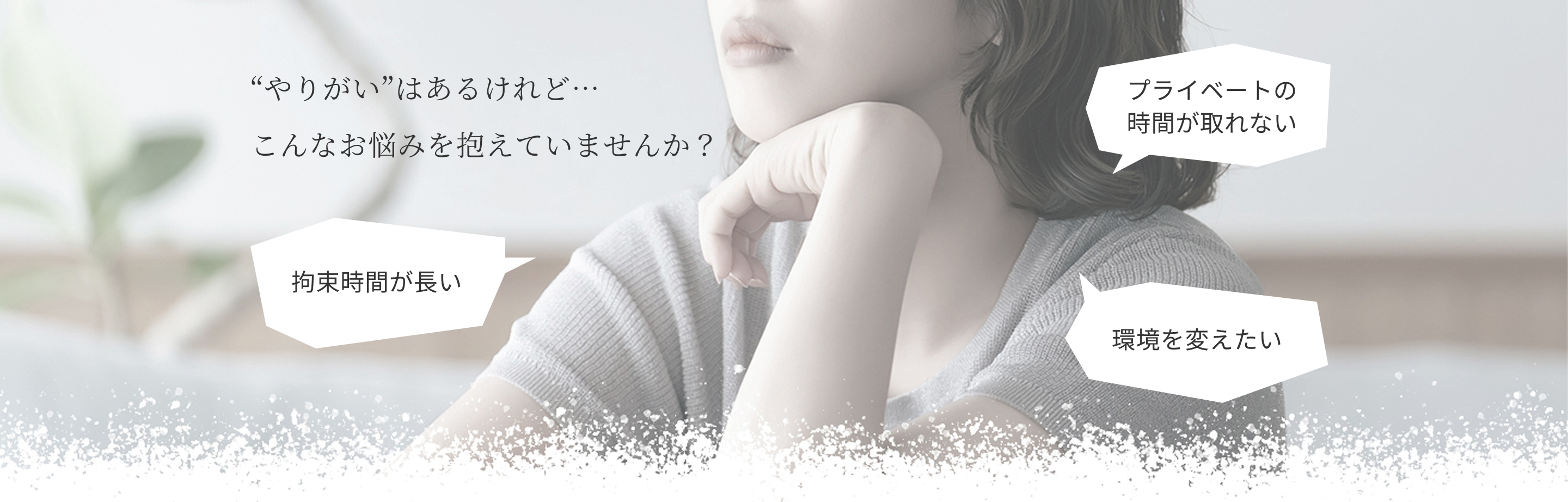やりがいはあるけれど…こんなお悩みを抱えていませんか？プライベートの時間が取れない、拘束時間が長い、環境を変えたい