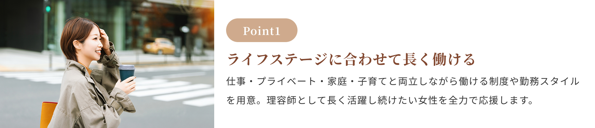 Point1:ライフステージに合わせて長く働ける。仕事・プライベート・家庭・子育てと両立しながら働ける制度や勤務スタイルを用意。理容師として長く活躍し続けたい女性を全力で応援します。