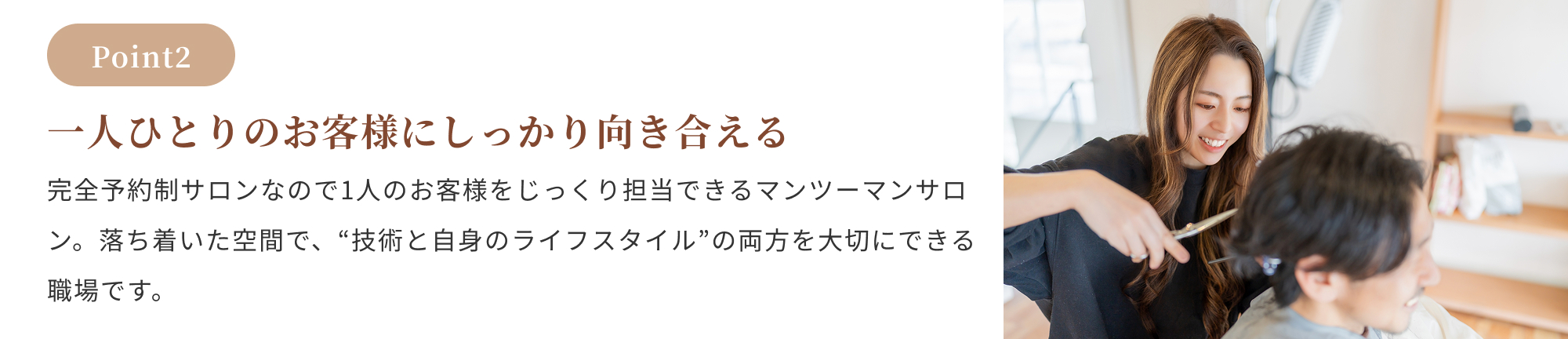 Point2:一人ひとりのお客様にしっかり向き合える。完全予約制サロンなので1人のお客様をじっくり担当できるマンツーマンサロン。落ち着いた空間で、“技術と自身のライフスタイル”の両方を大切にできる職場です。
