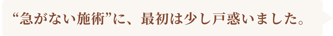 急がない施術に、最初は少し戸惑いました。